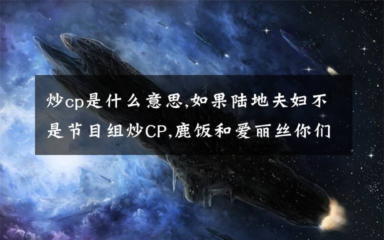 炒cp是什么意思,如果陆地夫妇不是节目组炒CP,鹿饭和爱丽丝你们会支持他们在一起吗？
