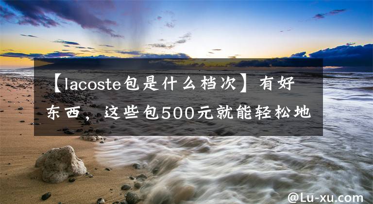 【lacoste包是什么档次】有好东西，这些包500元就能轻松地拿回家