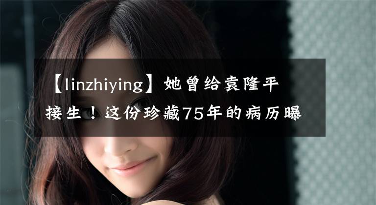【linzhiying】她曾给袁隆平接生！这份珍藏75年的病历曝光......