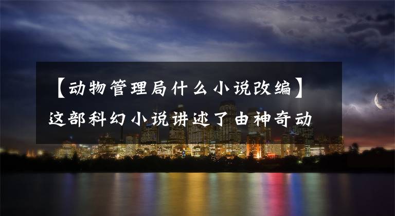 【动物管理局什么小说改编】这部科幻小说讲述了由神奇动物支配的3000个世界