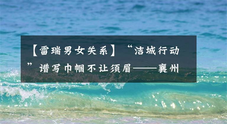 【雷瑞男女关系】“洁城行动”谱写巾帼不让须眉——襄州信访工作纪实(175)