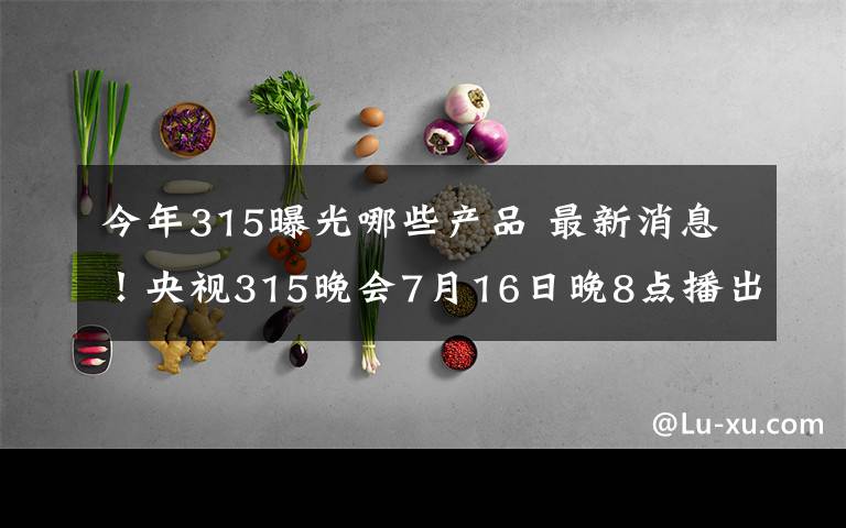 今年315曝光哪些产品 最新消息！央视315晚会7月16日晚8点播出，这次哪些产品有问题呢？