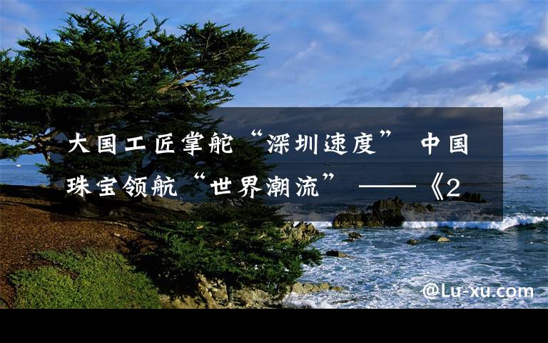 大国工匠掌舵“深圳速度” 中国珠宝领航“世界潮流” ——《2019 中国文化与珠宝创新发展论坛》圆满落幕