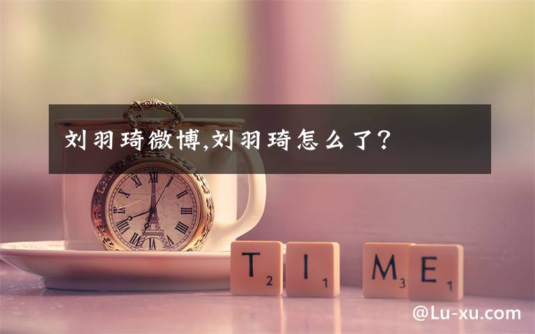 刘羽琦微博,刘羽琦怎么了？