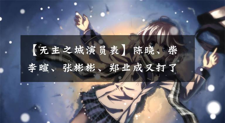 【无主之城演员表】陈晓、柴李暄、张彬彬、郑业成又打了新作杀英！其中有你期待的吗？
