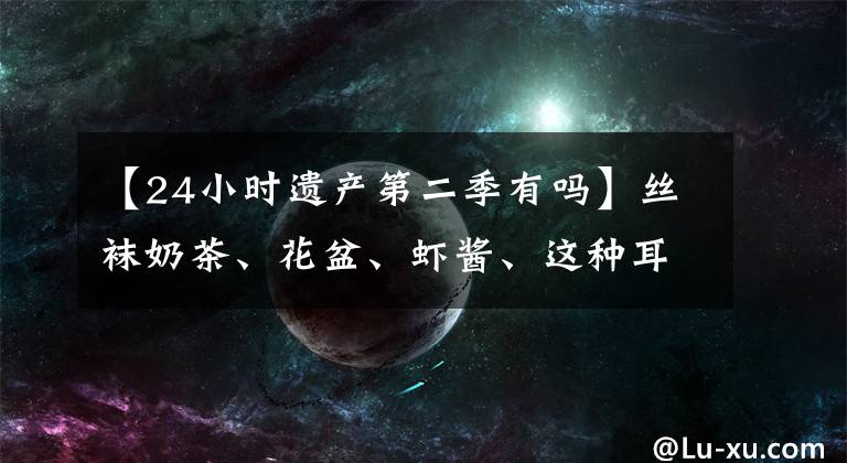 【24小时遗产第二季有吗】丝袜奶茶、花盆、虾酱、这种耳熟的味道都是对的和错的