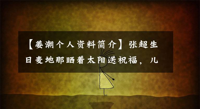 【姜潮个人资料简介】张超生日麦地那晒着太阳送祝福，儿子的大眼睛撅着嘴，女人的第二个孩子8个月