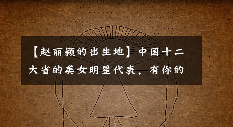 【赵丽颖的出生地】中国十二大省的美女明星代表，有你的故乡吗？
