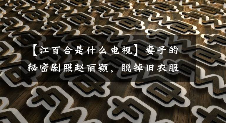 【江百合是什么电视】妻子的秘密剧照赵丽颖，脱掉旧衣服，转身微笑，隐藏秘密。
