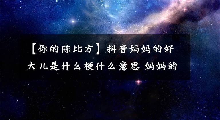 【你的陈比方】抖音妈妈的好大儿是什么梗什么意思 妈妈的好大儿出自哪里