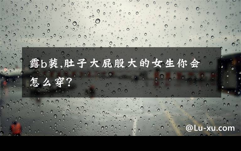 露b装,肚子大屁股大的女生你会怎么穿？