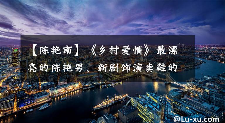 【陈艳南】《乡村爱情》最漂亮的陈艳男，新剧饰演卖鞋的女人，长胖了，脸有点丑！