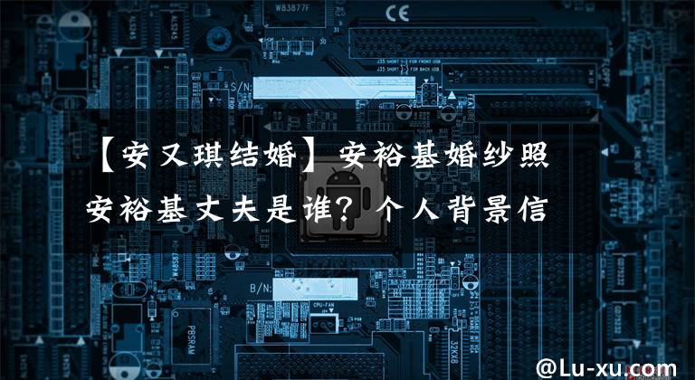 【安又琪结婚】安裕基婚纱照安裕基丈夫是谁？个人背景信息。