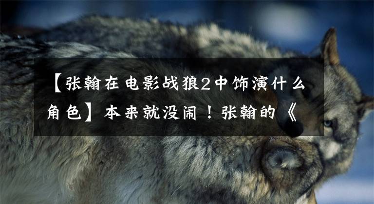 【张翰在电影战狼2中饰演什么角色】本来就没闹！张翰的《战狼2》分量没有被删除，吴京秀讲了一个长篇故事。他很主动。
