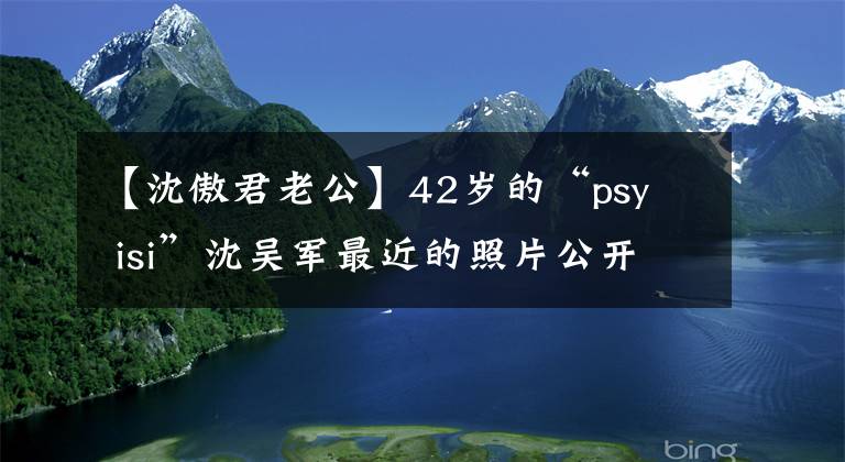 【沈傲君老公】42岁的“psy  isi”沈吴军最近的照片公开了！胖得认不出来！和最受欢迎的夏家干隆子孙结婚