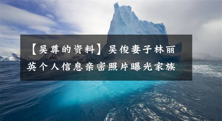 【吴尊的资料】吴俊妻子林丽英个人信息亲密照片曝光家族显赫外貌出众