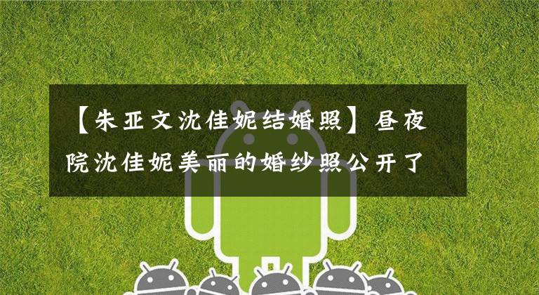 【朱亚文沈佳妮结婚照】昼夜院沈佳妮美丽的婚纱照公开了底层昼夜院个人背景资料