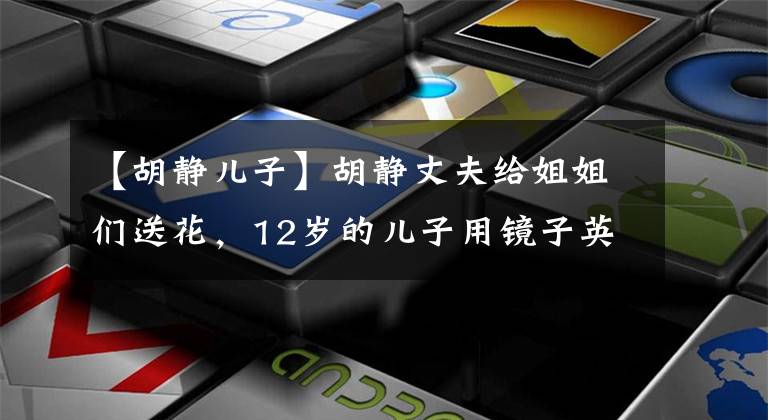 【胡静儿子】胡静丈夫给姐姐们送花，12岁的儿子用镜子英俊有礼。金桥五：你好