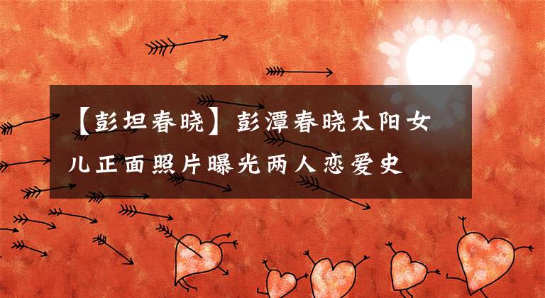【彭坦春晓】彭潭春晓太阳女儿正面照片曝光两人恋爱史