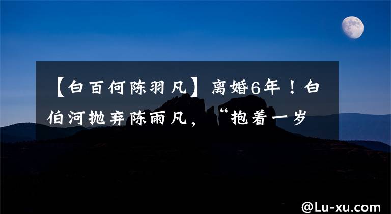 【白百何陈羽凡】离婚6年！白伯河抛弃陈雨凡，“抱着一岁的孩子上街”，怀疑复合初恋维珊第二个孩子。