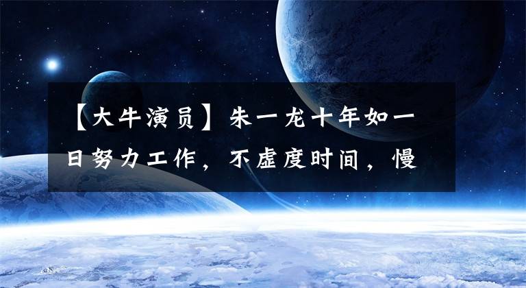 【大牛演员】朱一龙十年如一日努力工作，不虚度时间，慢慢磨练自己