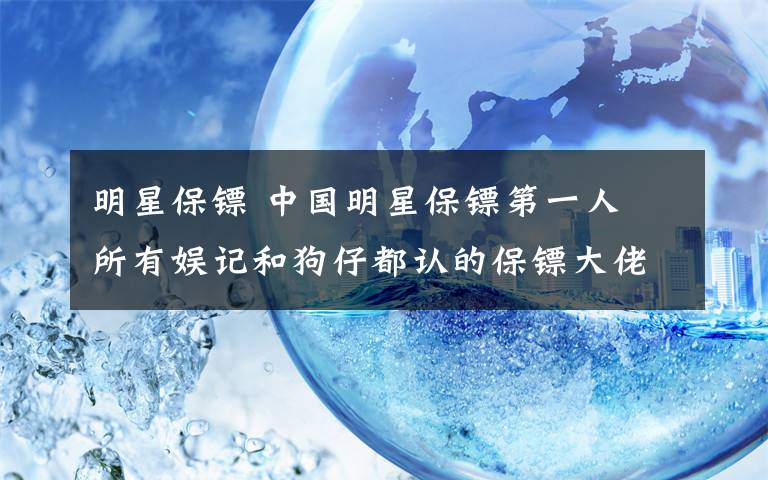 明星保镖 中国明星保镖第一人 所有娱记和狗仔都认的保镖大佬