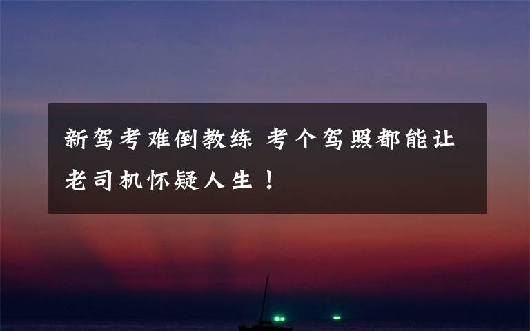 新驾考难倒教练 考个驾照都能让老司机怀疑人生！