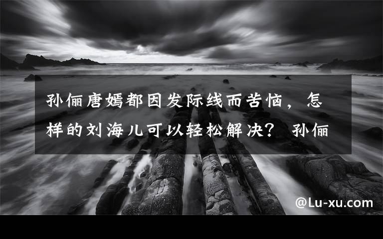 孙俪唐嫣都因发际线而苦恼，怎样的刘海儿可以轻松解决？ 孙俪早期发际线