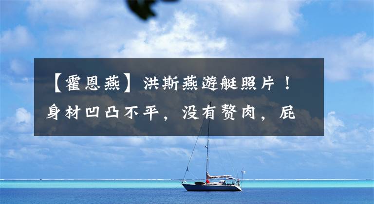 【霍恩燕】洪斯燕游艇照片！身材凹凸不平，没有赘肉，屁股太丰满，好像塞了棉被