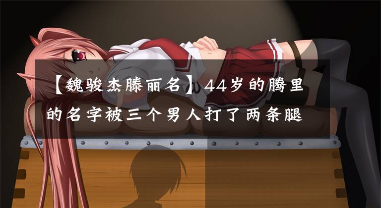 【魏骏杰滕丽名】44岁的腾里的名字被三个男人打了两条腿，最后变成了豪门豪泰。前男友：我再也不结婚了。(莎士比亚)。