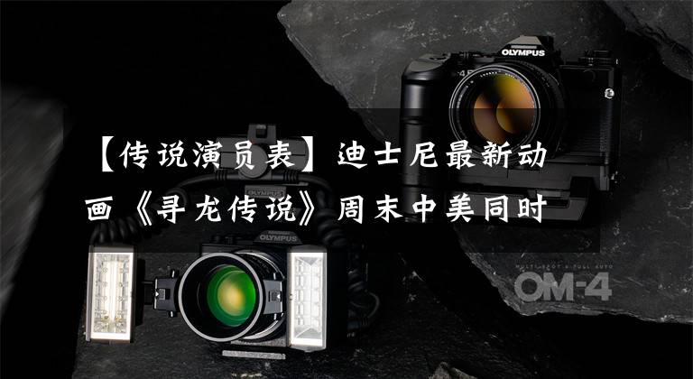 【传说演员表】迪士尼最新动画《寻龙传说》周末中美同时上映，口碑惊人的番茄97%