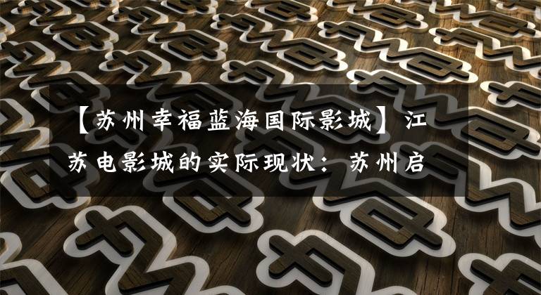 【苏州幸福蓝海国际影城】江苏电影城的实际现状：苏州启动记录、南京等地怎么样？
