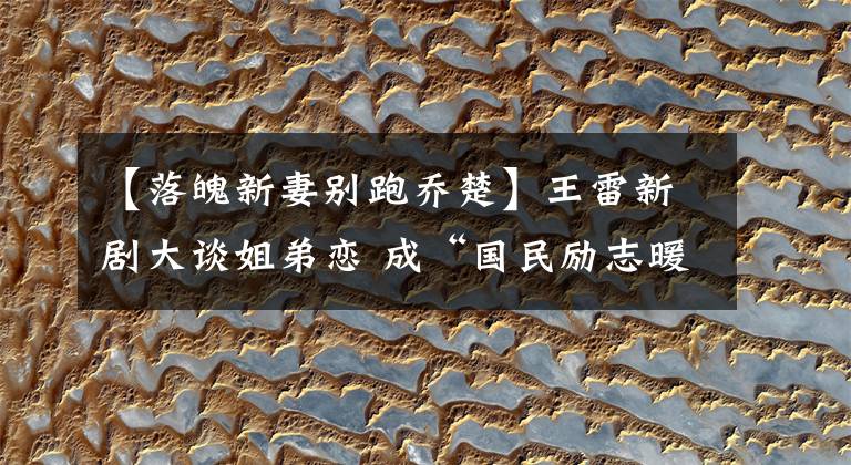 【落魄新妻别跑乔楚】王雷新剧大谈姐弟恋 成“国民励志暖男”