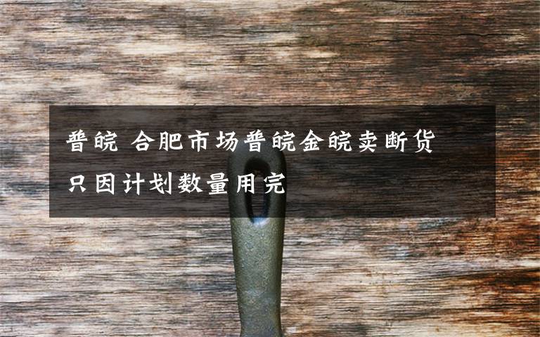 普皖 合肥市场普皖金皖卖断货 只因计划数量用完