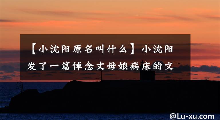【小沈阳原名叫什么】小沈阳发了一篇悼念丈母娘病床的文章，几个月前在丈母娘病床前尽孝过。