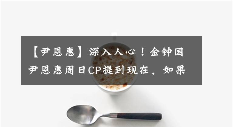 【尹恩惠】深入人心！金钟国尹恩惠周日CP提到现在，如果不结婚的话，恐怕很难收拾。