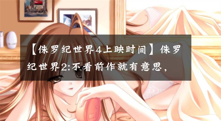 【侏罗纪世界4上映时间】侏罗纪世界2:不看前作就有意思，看前作就觉得心灰意冷。(莎士比亚)。