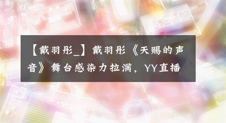 【戴羽彤_】戴羽彤《天赐的声音》舞台感染力拉满，YY直播多维度扶持护航艺人成长