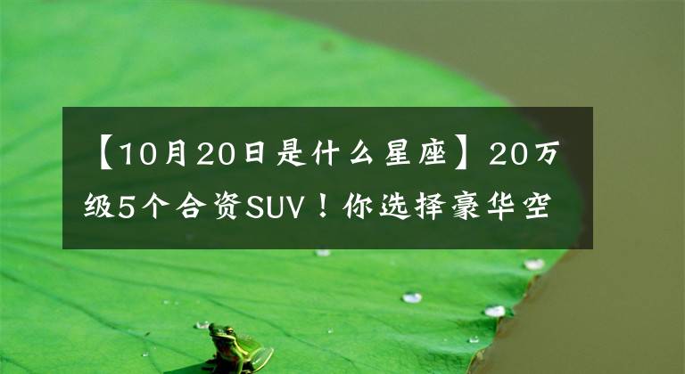 【10月20日是什么星座】20万级5个合资SUV！你选择豪华空间还是超大空间？