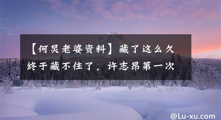 【何炅老婆资料】藏了这么久终于藏不住了，许志昂第一次公开了自己的妻子，没想到是她