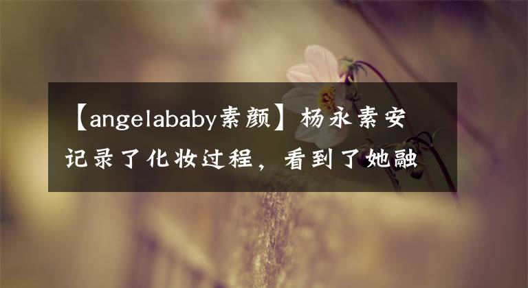 【angelababy素颜】杨永素安记录了化妆过程，看到了她融化后的样子