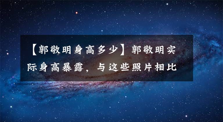【郭敬明身高多少】郭敬明实际身高暴露，与这些照片相比，一眼就能看出谁在说谎