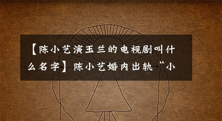 【陈小艺演玉兰的电视剧叫什么名字】陈小艺婚内出轨“小鲜肉”，丈夫的力量背后是对婚姻的“高级屈辱”