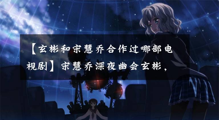 【玄彬和宋慧乔合作过哪部电视剧】宋慧乔深夜幽会玄彬，《韩国难忘》迎来了大结局吗？