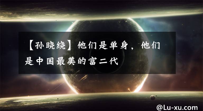 【孙晓绕】他们是单身，他们是中国最美的富二代