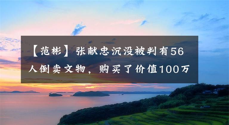 【范彬】张献忠沉没被判有56人倒卖文物，购买了价值100万美元的别墅。