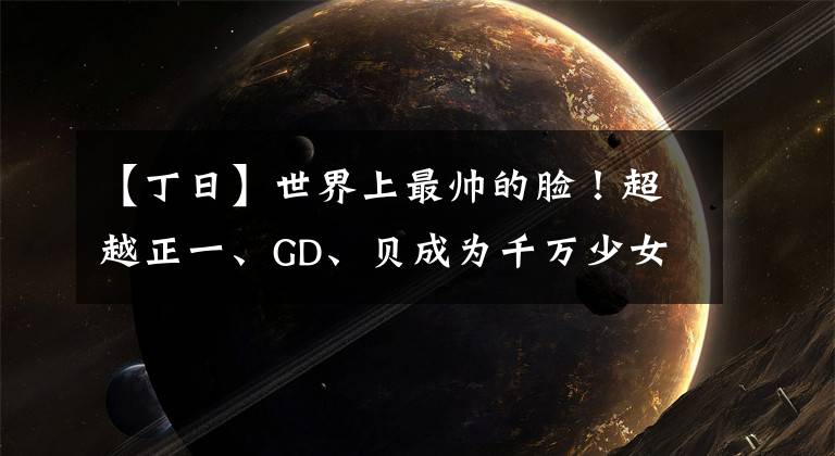 【丁日】世界上最帅的脸！超越正一、GD、贝成为千万少女梦想者的人是他吗？
