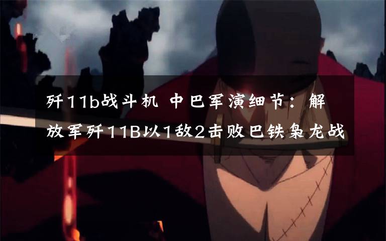 歼11b战斗机 中巴军演细节：解放军歼11B以1敌2击败巴铁枭龙战机