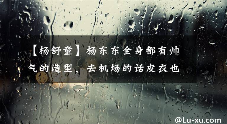 【杨舒童】杨东东全身都有帅气的造型，去机场的话皮衣也可以穿成柔软的气质，笑容太温暖了。