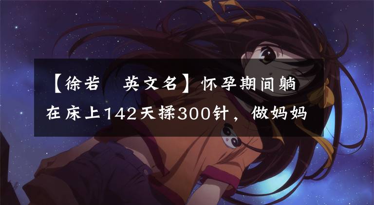 【徐若瑄英文名】怀孕期间躺在床上142天揉300针，做妈妈不容易